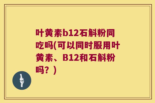 叶黄素b12石斛粉同吃吗(可以同时服用叶黄素、B12和石斛粉吗？)