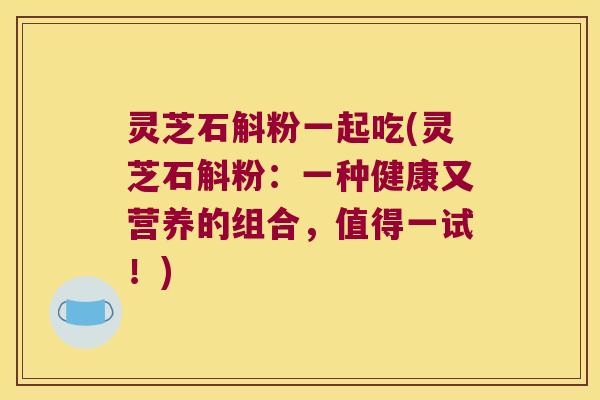 灵芝石斛粉一起吃(灵芝石斛粉：一种健康又营养的组合，值得一试！)