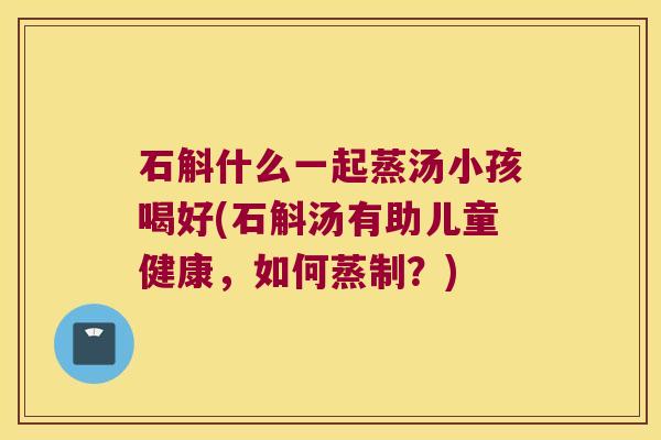 石斛什么一起蒸汤小孩喝好(石斛汤有助儿童健康，如何蒸制？)