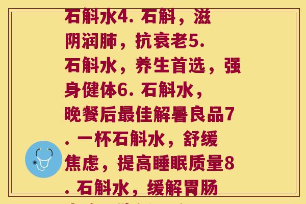 每天石斛水(1. 每天喝一杯石斛水，强健2. 石斛水：清热降火，舒缓疲劳3. 美容佳品：每日一杯石斛水4. 石斛，滋阴润，抗5. 石斛水，养生首选，强身健体6. 石斛水，晚餐后佳解暑良品7. 一杯石斛水，舒缓，提高质量8. 石斛水，缓解胃症，降低胃酸9. 每天喝石斛水，保护心健康10. 石斛水，滋润肠道，促进肠道健康)