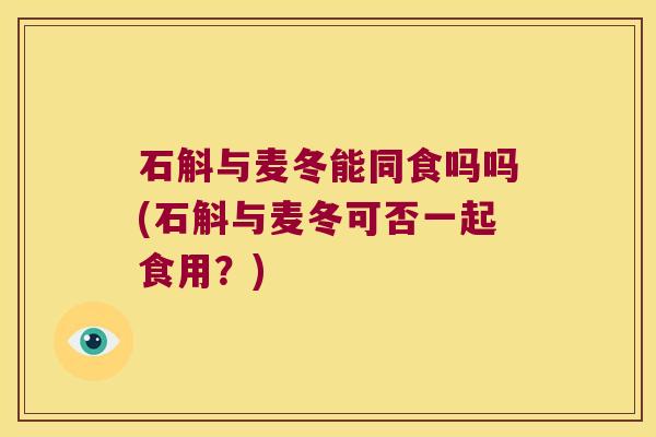 石斛与麦冬能同食吗吗(石斛与麦冬可否一起食用？)