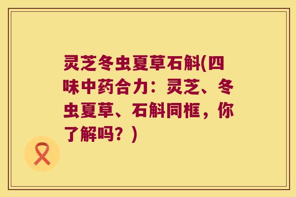 灵芝冬虫夏草石斛(四味合力：灵芝、冬虫夏草、石斛同框，你了解吗？)