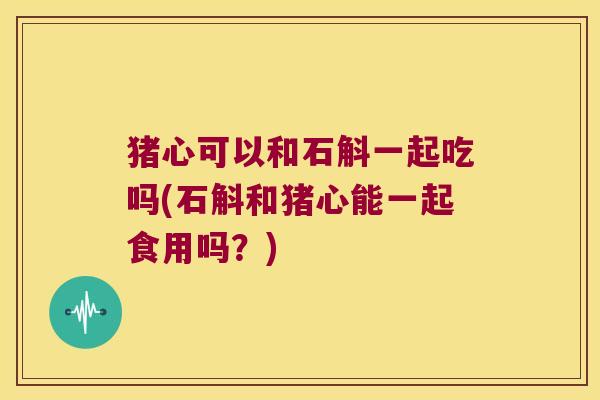 猪心可以和石斛一起吃吗(石斛和猪心能一起食用吗？)