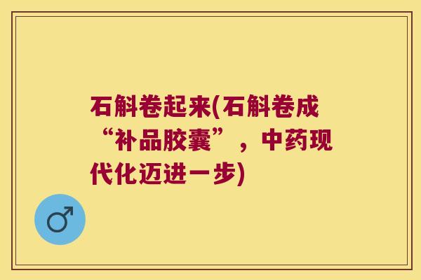 石斛卷起来(石斛卷成“补品胶囊”，中药现代化迈进一步)