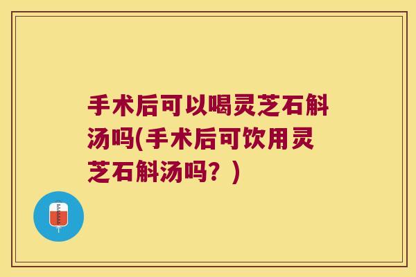 手术后可以喝灵芝石斛汤吗(手术后可饮用灵芝石斛汤吗？)