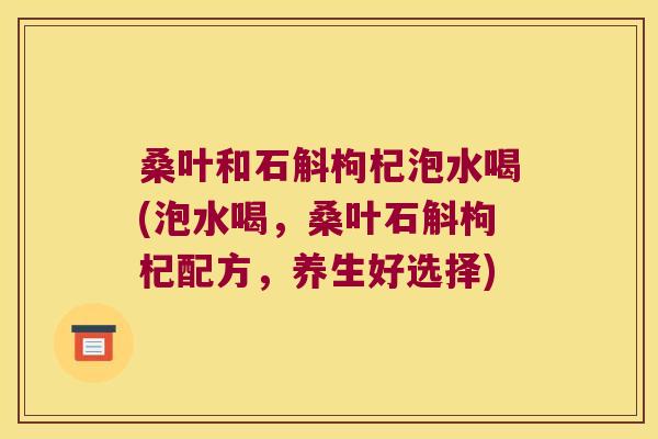 桑叶和石斛枸杞泡水喝(泡水喝，桑叶石斛枸杞配方，养生好选择)