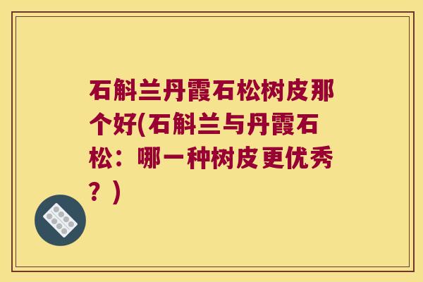 石斛兰丹霞石松树皮那个好(石斛兰与丹霞石松：哪一种树皮更优秀？)