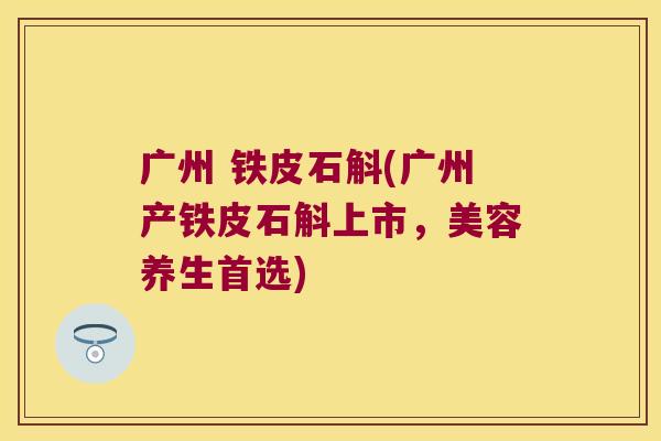 广州 铁皮石斛(广州产铁皮石斛上市，美容养生首选)
