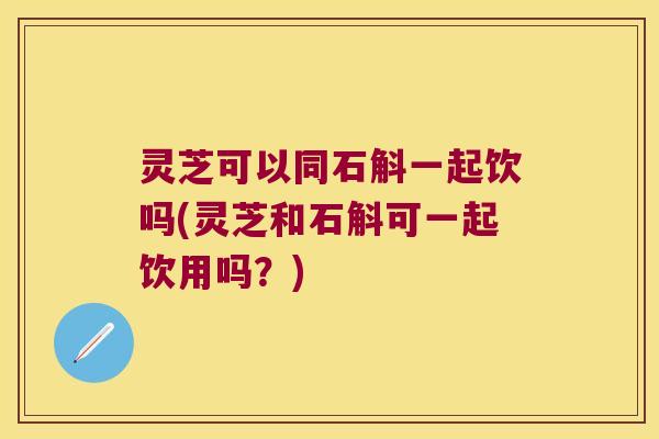 灵芝可以同石斛一起饮吗(灵芝和石斛可一起饮用吗？)