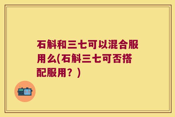 石斛和三七可以混合服用么(石斛三七可否搭配服用？)