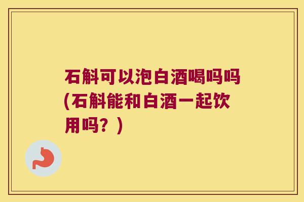 石斛可以泡白酒喝吗吗(石斛能和白酒一起饮用吗？)