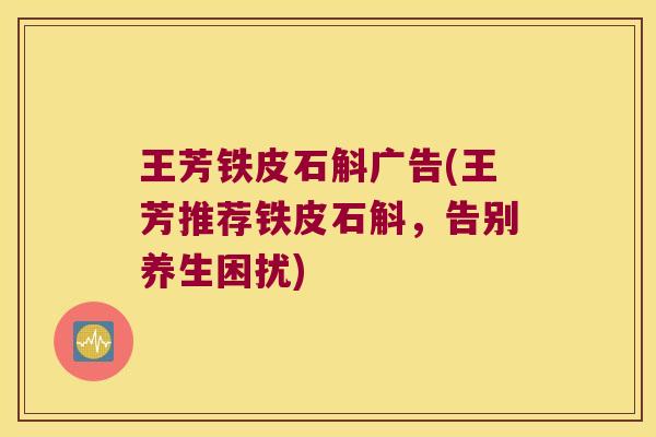 王芳铁皮石斛广告(王芳推荐铁皮石斛，告别养生困扰)
