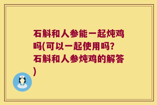 石斛和人参能一起炖鸡吗(可以一起使用吗？石斛和人参炖鸡的解答)