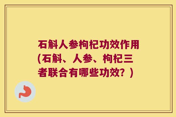 石斛人参枸杞功效作用(石斛、人参、枸杞三者联合有哪些功效？)