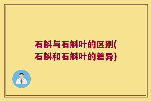 石斛与石斛叶的区别(石斛和石斛叶的差异)