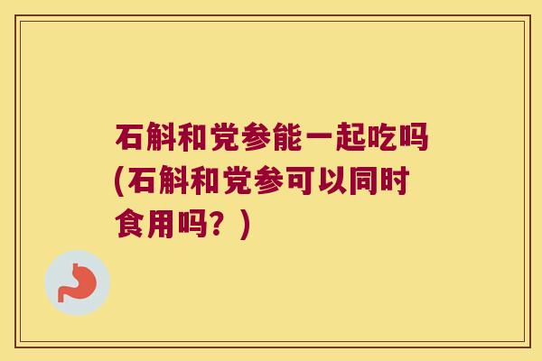 石斛和党参能一起吃吗(石斛和党参可以同时食用吗？)