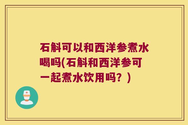 石斛可以和西洋参煮水喝吗(石斛和西洋参可一起煮水饮用吗？)