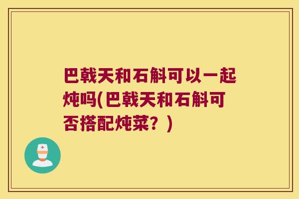 巴戟天和石斛可以一起炖吗(巴戟天和石斛可否搭配炖菜？)