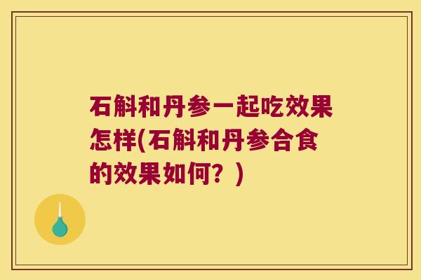 石斛和丹参一起吃效果怎样(石斛和丹参合食的效果如何？)