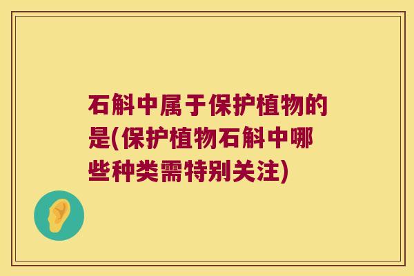 石斛中属于保护植物的是(保护植物石斛中哪些种类需特别关注)