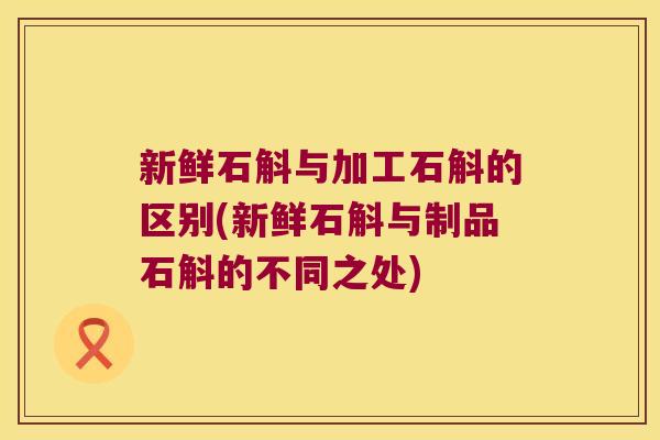 新鲜石斛与加工石斛的区别(新鲜石斛与制品石斛的不同之处)