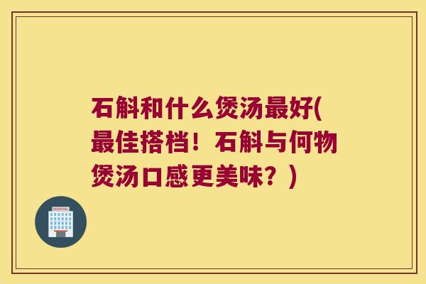 石斛和什么煲汤最好(最佳搭档！石斛与何物煲汤口感更美味？)