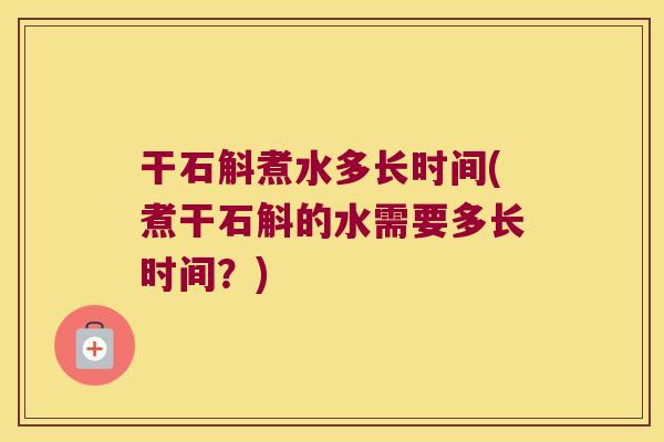 干石斛煮水多长时间(煮干石斛的水需要多长时间？)