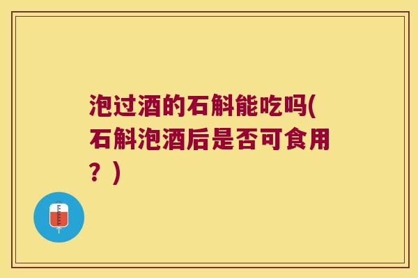 泡过酒的石斛能吃吗(石斛泡酒后是否可食用？)