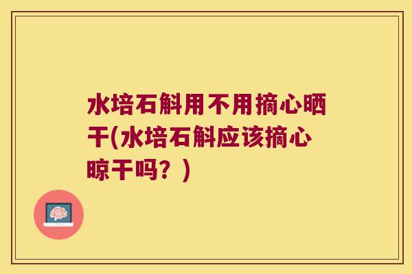水培石斛用不用摘心晒干(水培石斛应该摘心晾干吗？)