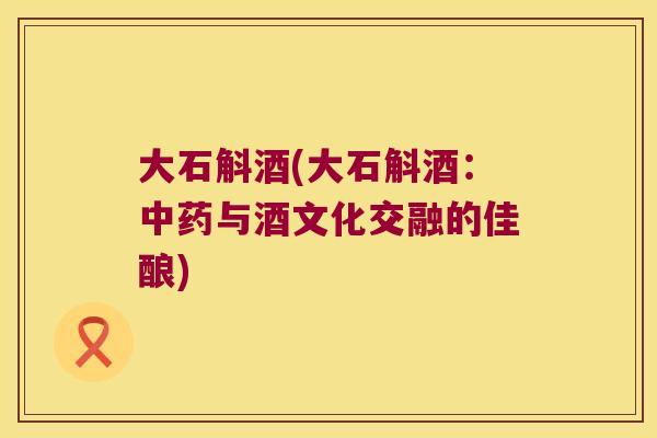 大石斛酒(大石斛酒：与酒文化交融的佳酿)