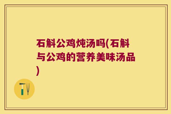 石斛公鸡炖汤吗(石斛与公鸡的营养美味汤品)
