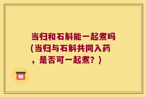 当归和石斛能一起煮吗(当归与石斛共同入药，是否可一起煮？)