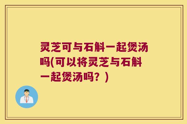 灵芝可与石斛一起煲汤吗(可以将灵芝与石斛一起煲汤吗？)