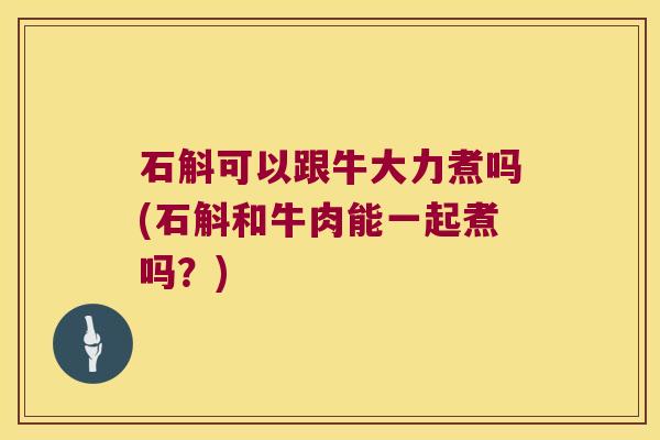 石斛可以跟牛大力煮吗(石斛和牛肉能一起煮吗？)