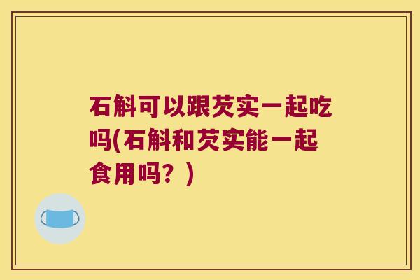 石斛可以跟芡实一起吃吗(石斛和芡实能一起食用吗？)