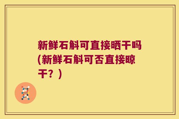 新鲜石斛可直接晒干吗(新鲜石斛可否直接晾干？)