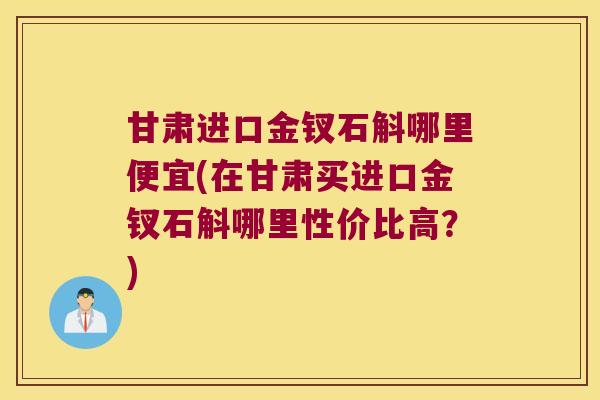 甘肃进口金钗石斛哪里便宜(在甘肃买进口金钗石斛哪里性价比高？)