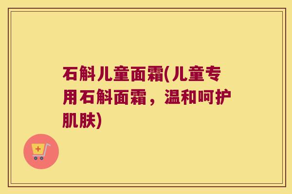 石斛儿童面霜(儿童专用石斛面霜，温和呵护肌肤)