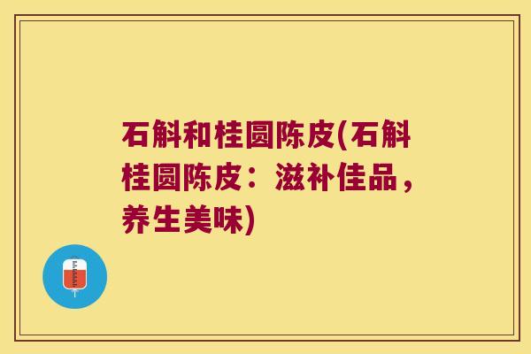 石斛和桂圆陈皮(石斛桂圆陈皮：滋补佳品，养生美味)