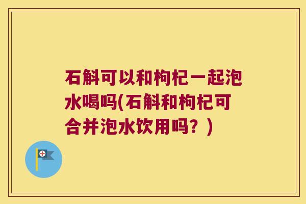 石斛可以和枸杞一起泡水喝吗(石斛和枸杞可合并泡水饮用吗?) 石斛可以和枸杞一起泡水喝吗(石斛和枸杞可合并泡水饮用吗?)