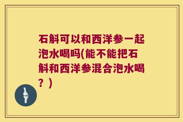 石斛可以和西洋参一起泡水喝吗(能不能把石斛和西洋参混合泡水喝？)