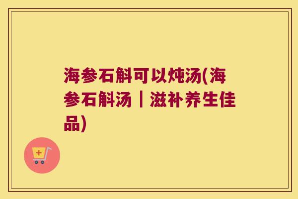 海参石斛可以炖汤(海参石斛汤｜滋补养生佳品)