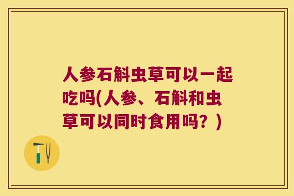 人参石斛虫草可以一起吃吗(人参、石斛和虫草可以同时食用吗？)