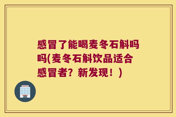 感冒了能喝麦冬石斛吗吗(麦冬石斛饮品适合感冒者？新发现！)