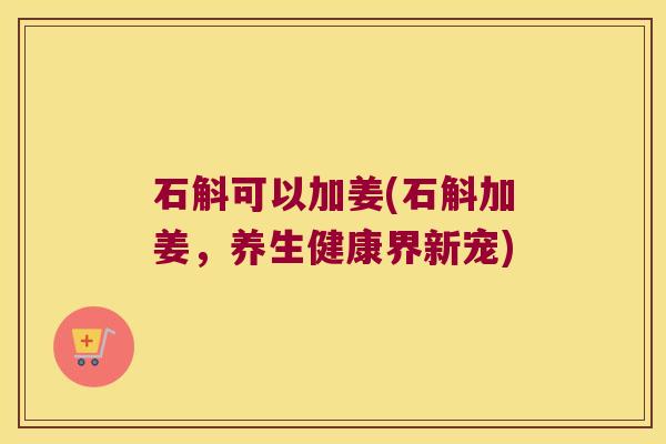 石斛可以加姜(石斛加姜,养生健康界新宠) 石斛可以加姜(石斛加姜,养生健康界新宠)