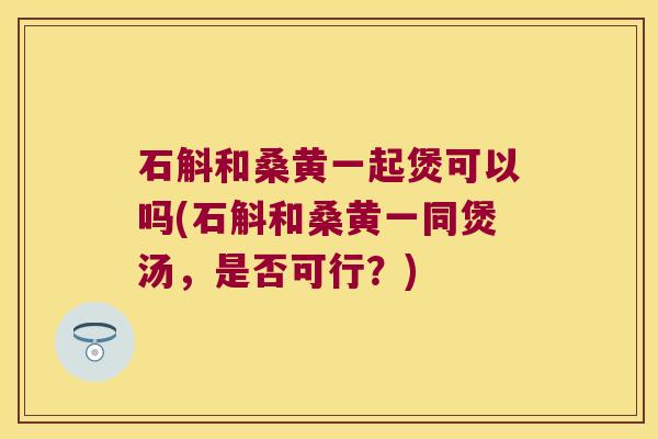 石斛和桑黄一起煲可以吗(石斛和桑黄一同煲汤，是否可行？)