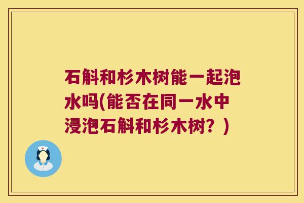 石斛和杉木树能一起泡水吗(能否在同一水中浸泡石斛和杉木树?) 石斛和杉木树能一起泡水吗(能否在同一水中浸泡石斛和杉木树?)