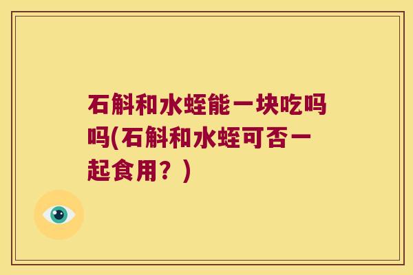 石斛和水蛭能一块吃吗吗(石斛和水蛭可否一起食用?) 石斛和水蛭能一块吃吗吗(石斛和水蛭可否一起食用?)
