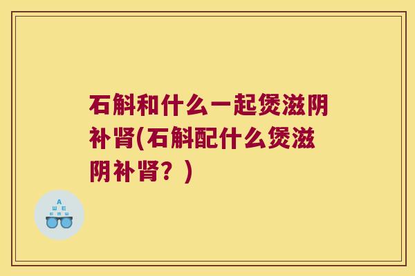 石斛和什么一起煲滋阴补(石斛配什么煲滋阴补？)