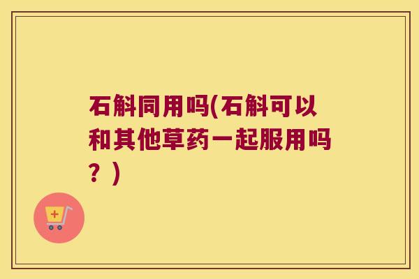 石斛同用吗(石斛可以和其他草药一起服用吗？)